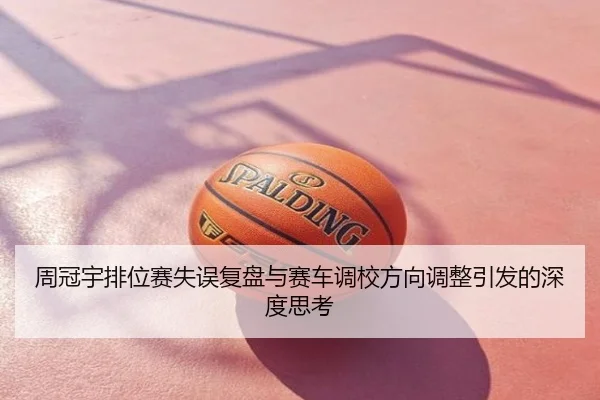 周冠宇排位赛失误复盘与赛车调校方向调整引发的深度思考