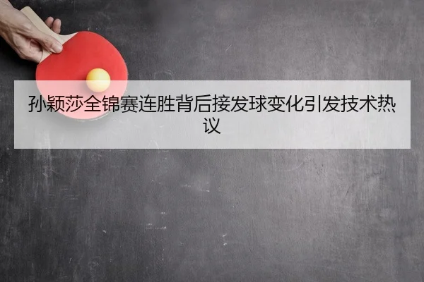 孙颖莎全锦赛连胜背后接发球变化引发技术热议
