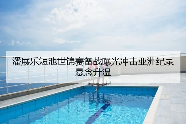 潘展乐短池世锦赛备战曝光冲击亚洲纪录悬念升温